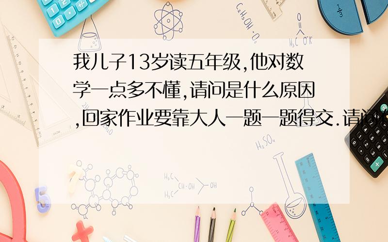 我儿子13岁读五年级,他对数学一点多不懂,请问是什么原因,回家作业要靠大人一题一题得交.请问有好办法吗?