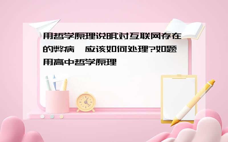 用哲学原理说明:对互联网存在的弊病,应该如何处理?如题,用高中哲学原理