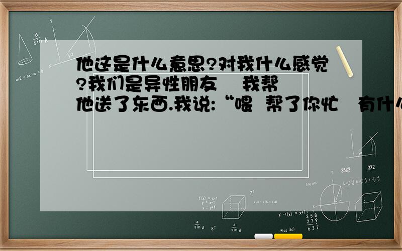 他这是什么意思?对我什么感觉?我们是异性朋友    我帮他送了东西.我说:“喂  帮了你忙   有什么报酬啊?”他说:“这个回去说吧我说:“坑你   什么贵坑什么.”他说:“行.我说:“昂  你说的哈