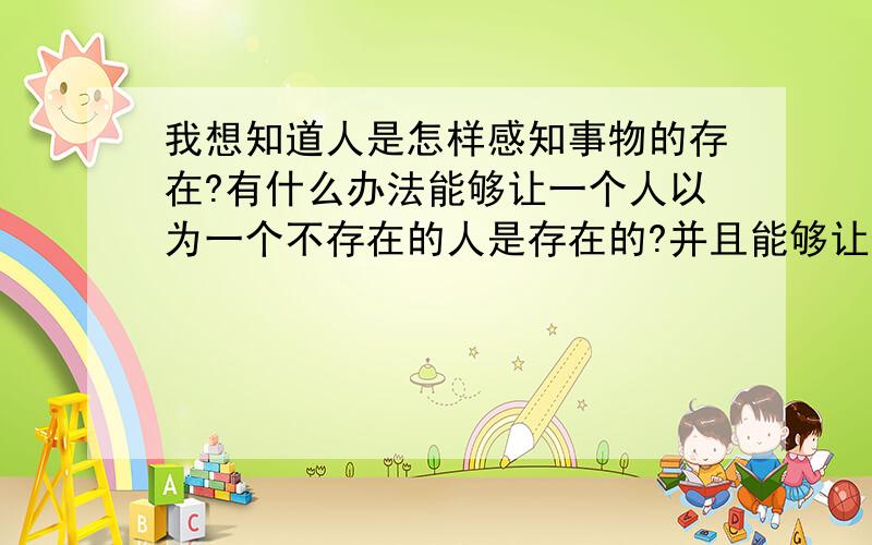 我想知道人是怎样感知事物的存在?有什么办法能够让一个人以为一个不存在的人是存在的?并且能够让他感觉到那个不存在的人,让他能触摸到那个不存在的人?或者让他以为自己可以触摸拥抱