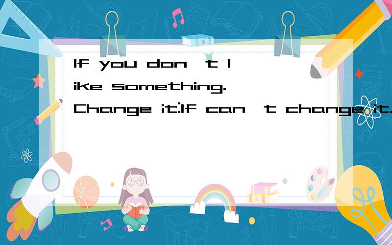 If you don't like something.Change it:If can't change it.change your attitude.