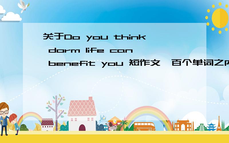 关于Do you think dorm life can benefit you 短作文一百个单词之内．．．急～