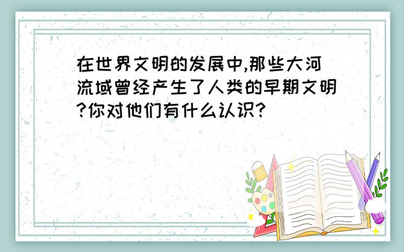 在世界文明的发展中,那些大河流域曾经产生了人类的早期文明?你对他们有什么认识?