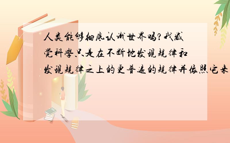 人类能够彻底认识世界吗?我感觉科学只是在不断地发现规律和发现规律之上的更普遍的规律并依照它来改造世界造福人类,而始终无法完全彻底地认识世界.发现一些规律之后,会发现更为普遍