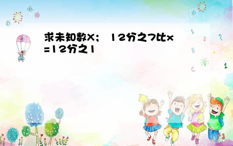 求未知数X； 12分之7比x=12分之1