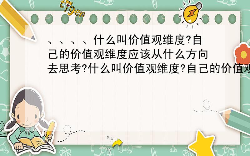 、、、、什么叫价值观维度?自己的价值观维度应该从什么方向去思考?什么叫价值观维度?自己的价值观维度应该从什么方向去思考?价值观是人们在社会生活中形成的关于好坏、对错、真假、