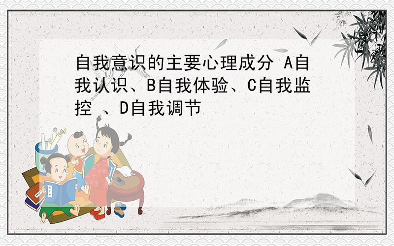 自我意识的主要心理成分 A自我认识、B自我体验、C自我监控 、D自我调节