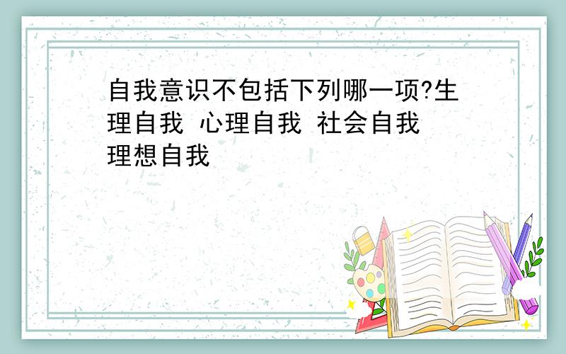 自我意识不包括下列哪一项?生理自我 心理自我 社会自我 理想自我