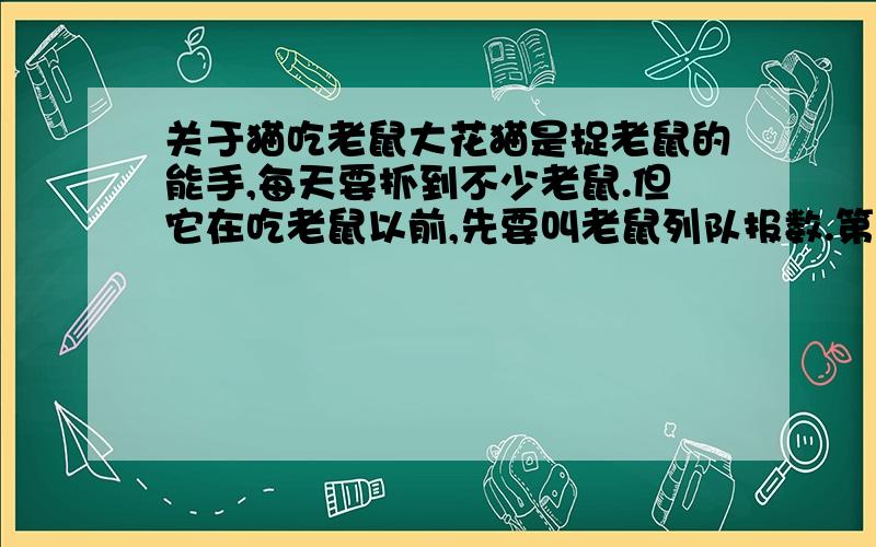 关于猫吃老鼠大花猫是捉老鼠的能手,每天要抓到不少老鼠.但它在吃老鼠以前,先要叫老鼠列队报数.第一批吃掉报单数的；剩余的老鼠继续重新排队报数,第二批仍吃掉报单数的；第三批仍如