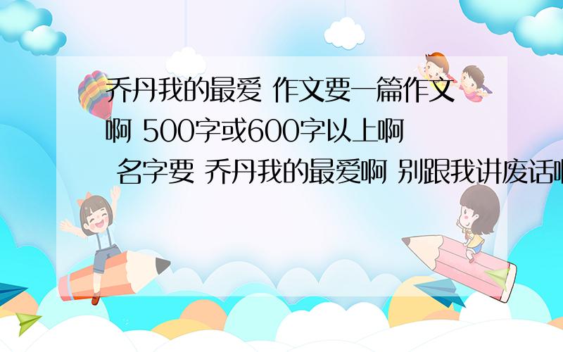 乔丹我的最爱 作文要一篇作文啊 500字或600字以上啊 名字要 乔丹我的最爱啊 别跟我讲废话啊 发作文来就好了```