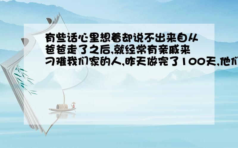 有些话心里想着却说不出来自从爸爸走了之后,就经常有亲戚来刁难我们家的人,昨天做完了100天,他们又开始逼着妈妈把房产转入我的名下,他们明明知道这几万块钱一交我们家会非常困难,可