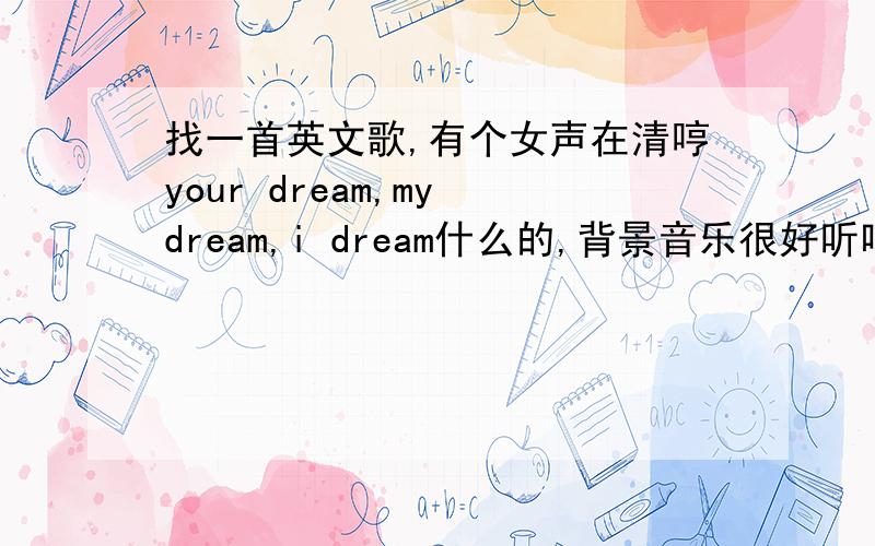 找一首英文歌,有个女声在清哼your dream,my dream,i dream什么的,背景音乐很好听唱的部分很少的,基本上都是背景音乐,有个女声your dream,my dream,i dream间断的在哼.基本上前奏都是轻音乐,里面有个男