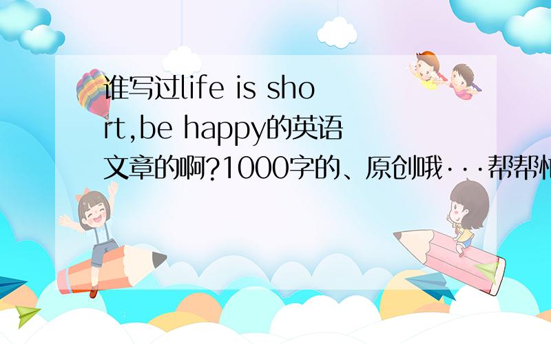 谁写过life is short,be happy的英语文章的啊?1000字的、原创哦···帮帮忙啊 明天要交