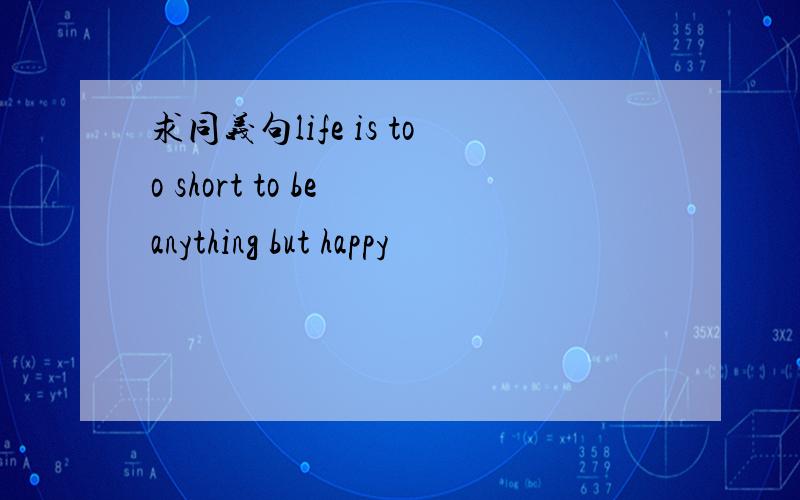 求同义句life is too short to be anything but happy