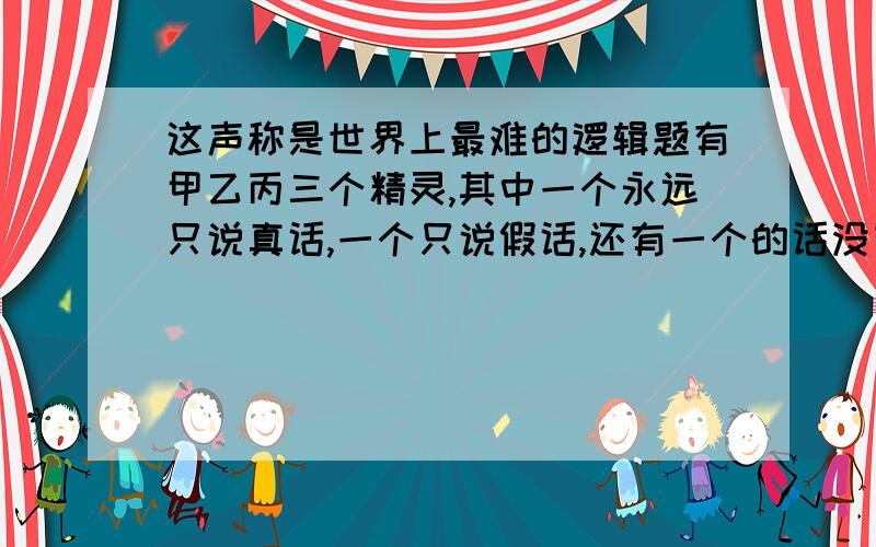 这声称是世界上最难的逻辑题有甲乙丙三个精灵,其中一个永远只说真话,一个只说假话,还有一个的话没有任何参考价值.而且更糟的是,你不懂它们的语言,它们用“da”和“ja”来表示“真”和