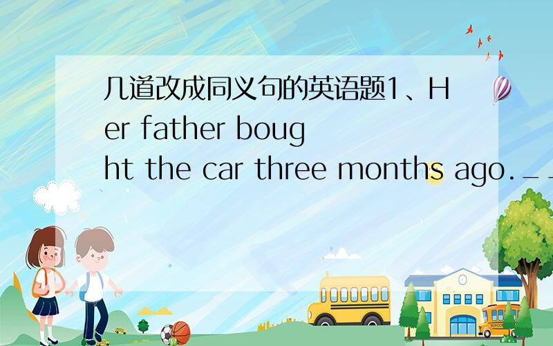 几道改成同义句的英语题1、Her father bought the car three months ago.___________________________for three months.2、The girl left her home a year ago,she has not come back.the girl ____________ ___________from her home a year.3、My fathe