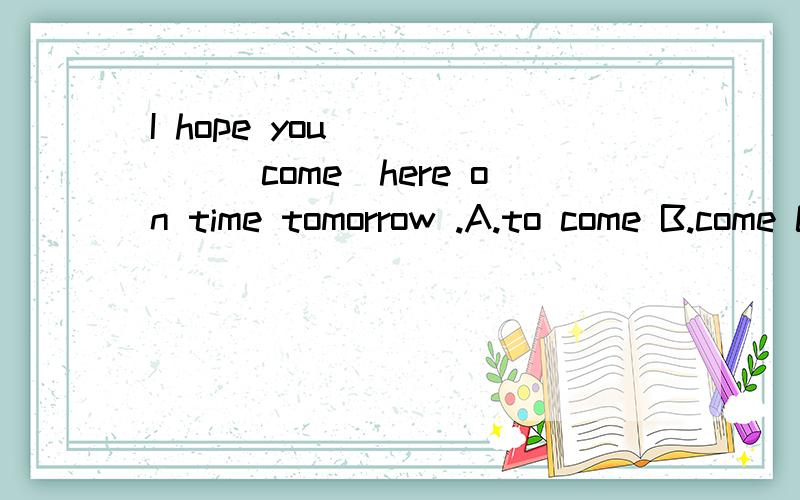 I hope you______(come)here on time tomorrow .A.to come B.come C.came D.would到底有没有hope sb do sth 的用法?请告诉我填什么还有为什么.