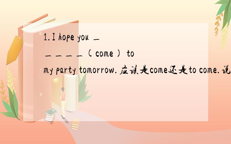 1.I hope you _____(come) to my party tomorrow.应该是come还是to come.说下理由