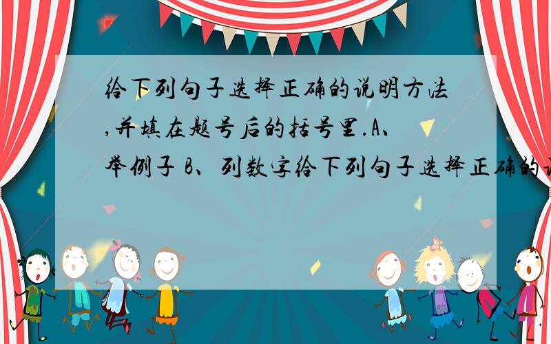 给下列句子选择正确的说明方法,并填在题号后的括号里.A、举例子 B、列数字给下列句子选择正确的说明方法,并填在题号后的括号里.A、举例子 B、列数字 C、作比较 D、打比方（1）有一种虎