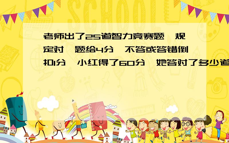 老师出了25道智力竞赛题,规定对一题给4分,不答或答错倒扣1分,小红得了60分,她答对了多少道题?用假设法