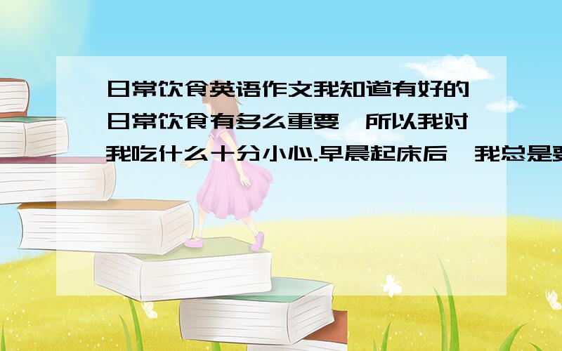 日常饮食英语作文我知道有好的日常饮食有多么重要,所以我对我吃什么十分小心.早晨起床后,我总是要先喝一杯水.午餐时,我总是要喝一碗汤.我除了吃一点花生外从不吃零食.我有一份日常饮