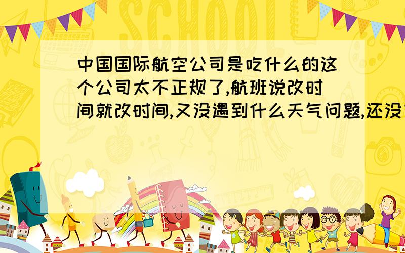 中国国际航空公司是吃什么的这个公司太不正规了,航班说改时间就改时间,又没遇到什么天气问题,还没有合理的解释,这些航空公司有那么多规定,怎么也不约束一下自己的行为,真想骂他妈的