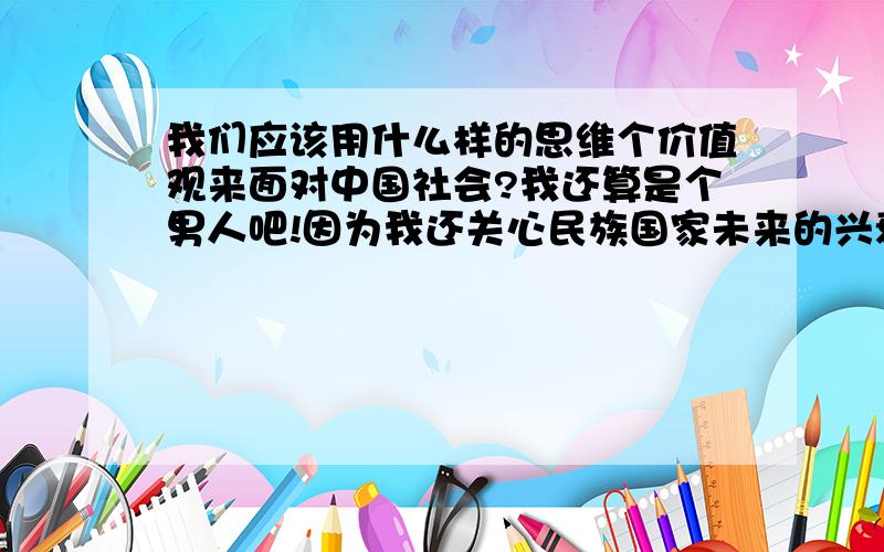 我们应该用什么样的思维个价值观来面对中国社会?我还算是个男人吧!因为我还关心民族国家未来的兴衰!同时我也算不上一个男人!因为我无力反抗这社会的种种!小时候,有块糖吃就感觉很幸