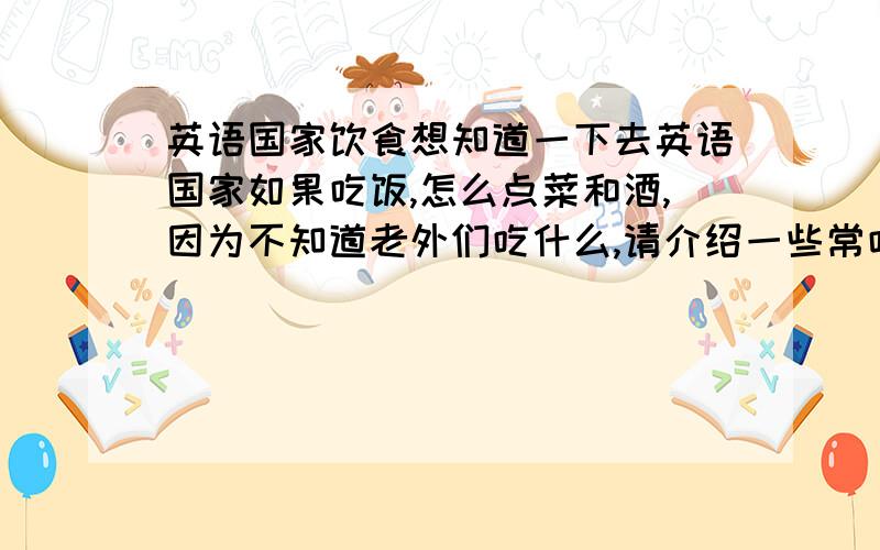 英语国家饮食想知道一下去英语国家如果吃饭,怎么点菜和酒,因为不知道老外们吃什么,请介绍一些常吃的菜饭,酒；然后介绍一下这些东西应该怎么说,”比如,我要三份意大利面条,一份火腿煎