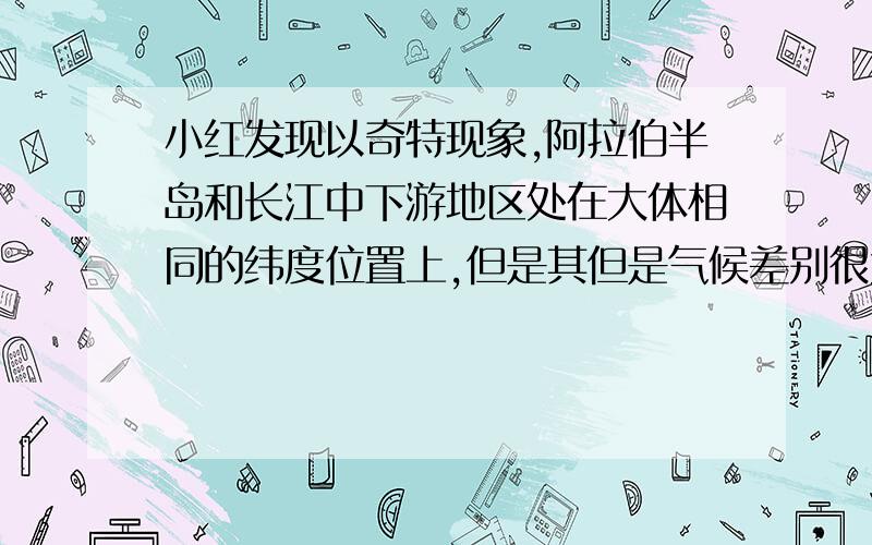 小红发现以奇特现象,阿拉伯半岛和长江中下游地区处在大体相同的纬度位置上,但是其但是气候差别很大，请说明这是为什么