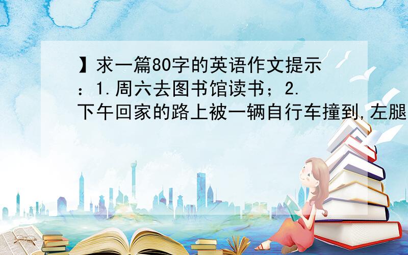 】求一篇80字的英语作文提示：1.周六去图书馆读书；2.下午回家的路上被一辆自行车撞到,左腿受伤；3.医生让我住几天院.可适当发挥.accident》