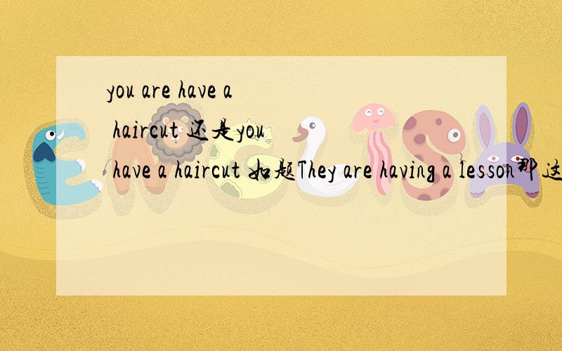 you are have a haircut 还是you have a haircut 如题They are having a lesson那这句话呢？对否？