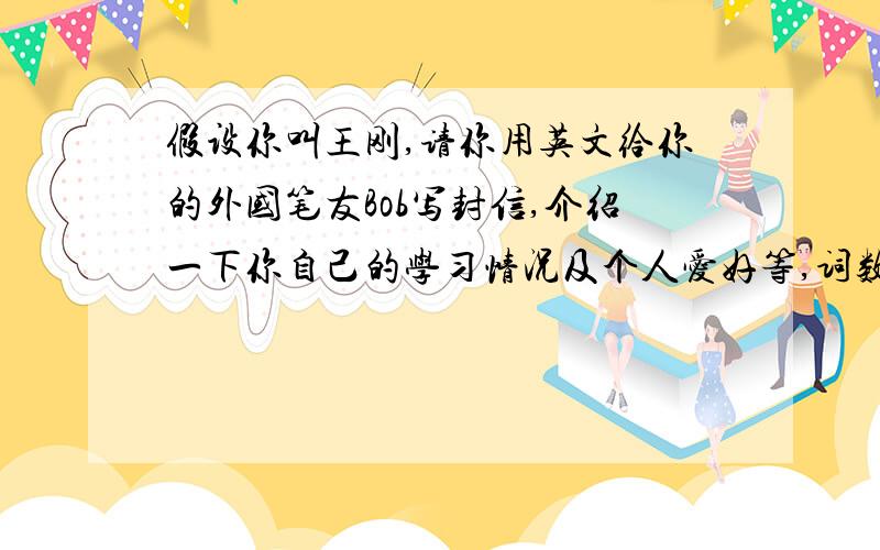 假设你叫王刚,请你用英文给你的外国笔友Bob写封信,介绍一下你自己的学习情况及个人爱好等,词数60个左右给出部分不计数心中须包括以下要点：1.所学科目（至少列出三门）；2.最喜欢的课