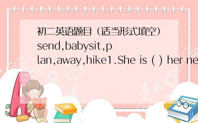 初二英语题目（适当形式填空）send,babysit,plan,away,hike1.She is ( ) her neighbour's children.2.He ( ) to visit his grandmother next month.3.Lily,let's go ( ) in the mountain.4.Thanks for ( ) ne so many beautiful flowers.5.Don't walk ( )