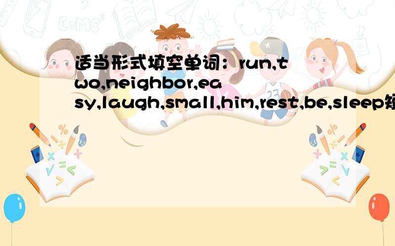 适当形式填空单词：run,two,neighbor,easy,laugh,small,him,rest,be,sleep短文：We usually think small can never beat big.A mouse is much_____than a bull.But when they live as___,who will win?Please read the following story.A mouse once took a