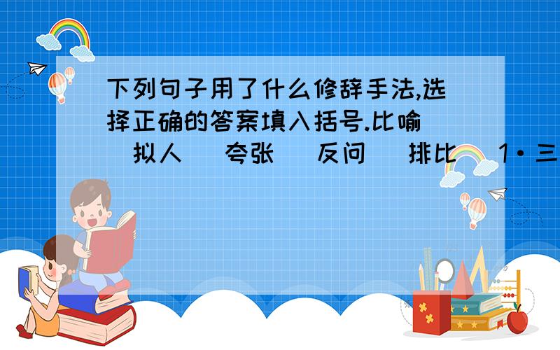 下列句子用了什么修辞手法,选择正确的答案填入括号.比喻   拟人   夸张   反问   排比   1·三万里河东入海，五千仞岳上摩天。（     ）2·桃花潭水深千尺，不及汪伦送我情。（     ）3·在阳