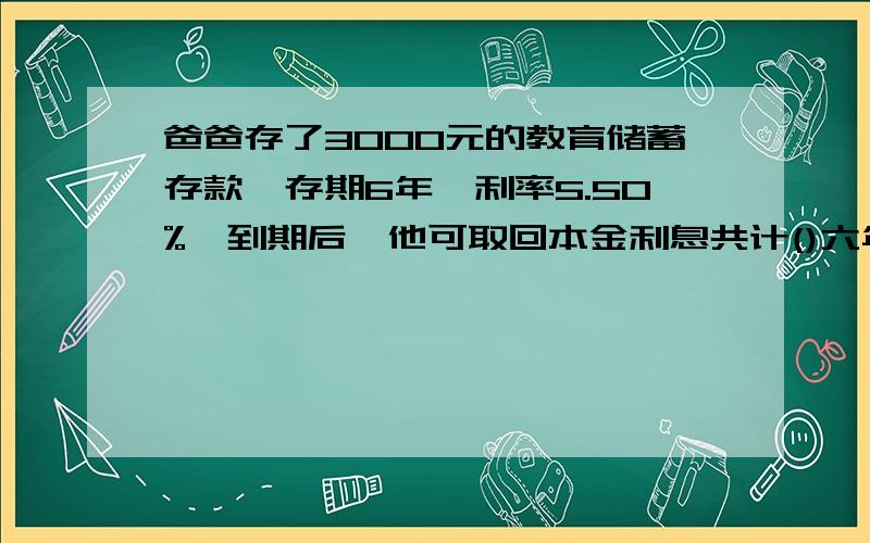 爸爸存了3000元的教育储蓄存款,存期6年,利率5.50%,到期后,他可取回本金利息共计()六年期按五年期整存整取定期储蓄款利率计算.免征利息税