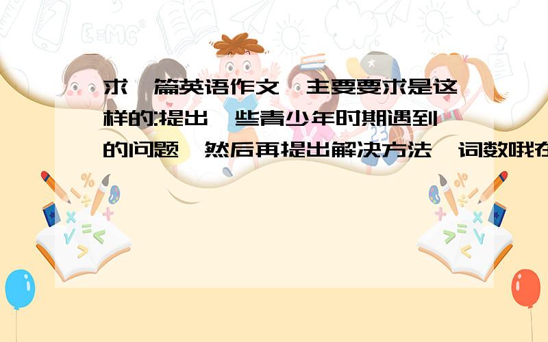 求一篇英语作文,主要要求是这样的:提出一些青少年时期遇到的问题,然后再提出解决方法,词数哦在80词-100词之间 水平是初中生的水平