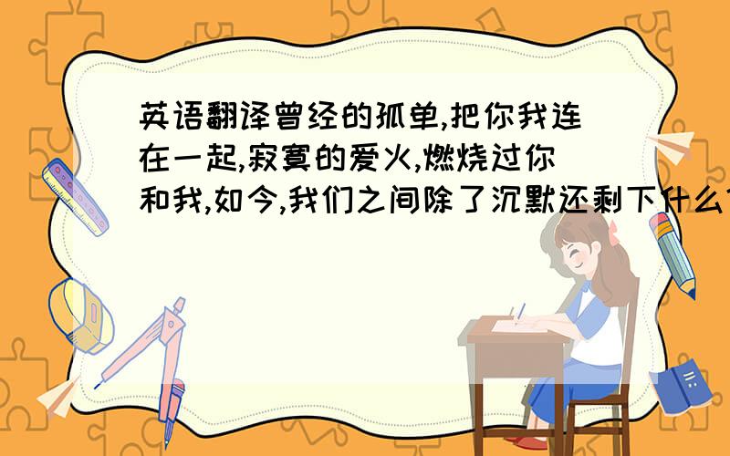 英语翻译曾经的孤单,把你我连在一起,寂寞的爱火,燃烧过你和我,如今,我们之间除了沉默还剩下什么?你对我,再也没什么舍不得—— 如果心死了,我还能再从来吗?我是不是一个被上帝遗弃的孤