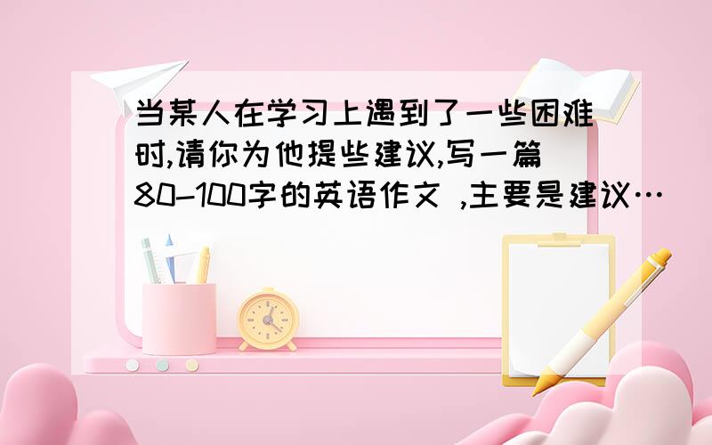 当某人在学习上遇到了一些困难时,请你为他提些建议,写一篇80-100字的英语作文 ,主要是建议…