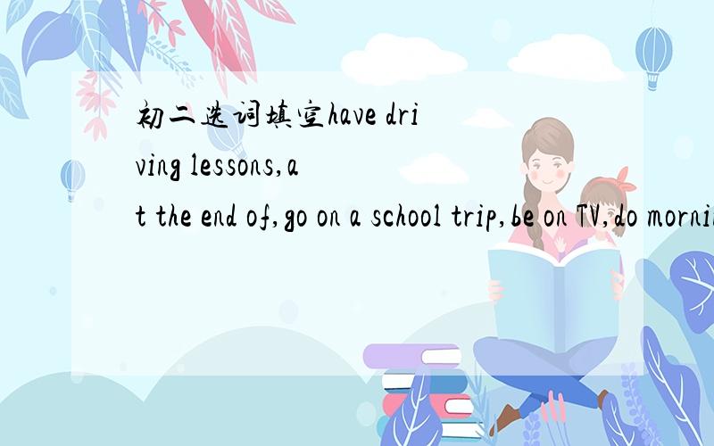 初二选词填空have driving lessons,at the end of,go on a school trip,be on TV,do morning exercises,at the age of,be called,bring in,one...the other,for oneself1 What can you do ------ your English class?2 Are you planning ------ this weekend?3 St