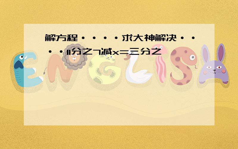 解方程····求大神解决····11分之7减x=三分之一