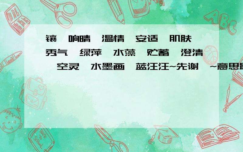 镶,响晴,温情,安适,肌肤,秀气,绿萍,水藻,贮蓄,澄清,空灵,水墨画,蓝汪汪~先谢哒~意思最好要简单点的就可以成为最佳答案~