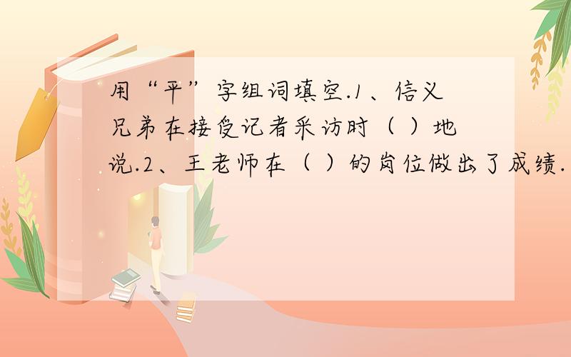 用“平”字组词填空.1、信义兄弟在接受记者采访时（ ）地说.2、王老师在（ ）的岗位做出了成绩.