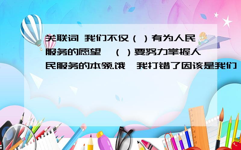 关联词 我们不仅（）有为人民服务的愿望,（）要努力掌握人民服务的本领.饿,我打错了因该是我们（）有为人民服务的愿望,（）要努力掌握人民服务的本领.