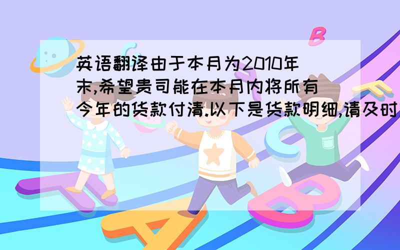 英语翻译由于本月为2010年末,希望贵司能在本月内将所有今年的货款付清.以下是货款明细,请及时安排支付,感谢你的理解同支持,预祝您新年愉快.