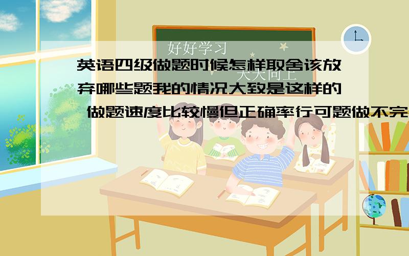 英语四级做题时候怎样取舍该放弃哪些题我的情况大致是这样的 做题速度比较慢但正确率行可题做不完,如果做快的话,命中率又不高了.所以我必须得舍去一些题来留出时间 请高手帮我分析