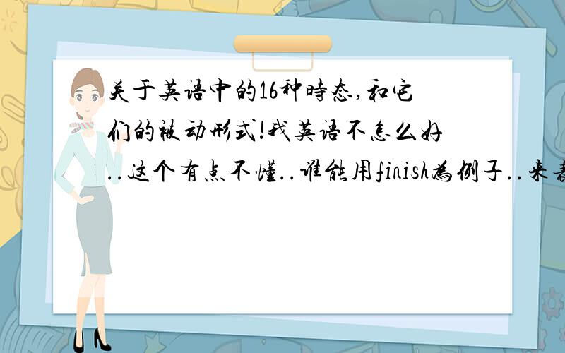 关于英语中的16种时态,和它们的被动形式!我英语不怎么好..这个有点不懂..谁能用finish为例子..来表达一下16种时态,并把这些时态变为被动语态?.写好了一定会有成就感的!