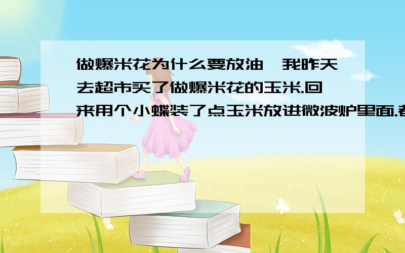 做爆米花为什么要放油,我昨天去超市买了做爆米花的玉米.回来用个小蝶装了点玉米放进微波炉里面.都过7分钟了才爆几个出来.还有好多没有爆,是不是没有放油才没有爆啊.拿出来时陶瓷碟子