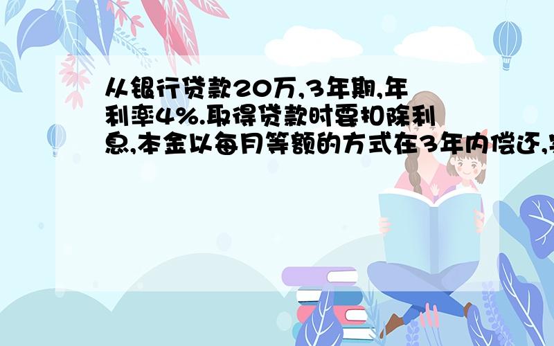 从银行贷款20万,3年期,年利率4%.取得贷款时要扣除利息,本金以每月等额的方式在3年内偿还,实际利率是多少