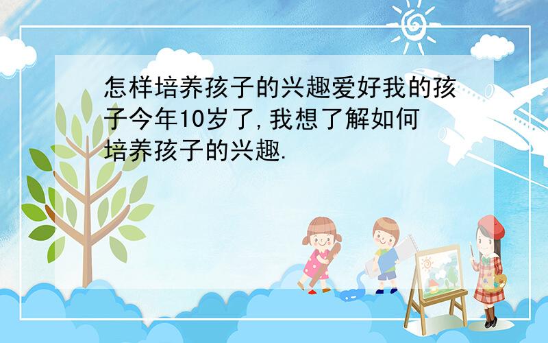 怎样培养孩子的兴趣爱好我的孩子今年10岁了,我想了解如何培养孩子的兴趣.